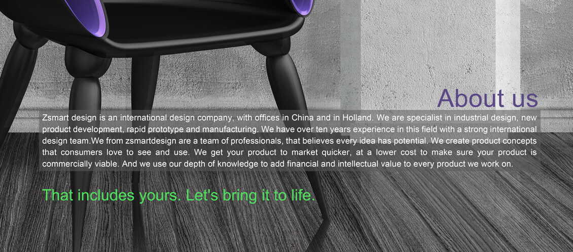 Zsmart design</span> is an international design
            company, with offices in China and in Holland. We are
            specialist in industrial design, new product development,
            rapid prototype and manufacturing. We have over ten years
            experience in this field with a strong international design
            team.We from zsmatdesign are a team of professionals, that
            believes every idea has potential. We create product
            concepts that consumers love to see and use. We get your
            product to market quicker, at a lower cost to make sure your
            product is commercially viable. And we use our depth of
            knowledge to add financial and intellectual value to every
            product we work on.